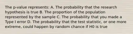 The p-value represents: A. The probability that the research hypothesis is true B. The proportion of the population represented by the sample C. The probability that you made a Type I error D. The probability that <a href='https://www.questionai.com/knowledge/kzeQt8hpQB-the-test-statistic' class='anchor-knowledge'>the test statistic</a>, or one more extreme, could happen by random chance if H0 is true