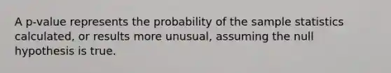 A p-value represents the probability of the sample statistics calculated, or results more unusual, assuming the null hypothesis is true.