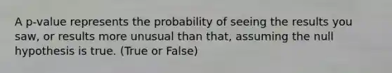 A p-value represents the probability of seeing the results you saw, or results more unusual than that, assuming the null hypothesis is true. (True or False)