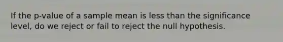 If the p-value of a sample mean is less than the significance level, do we reject or fail to reject the null hypothesis.