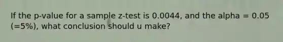 If the p-value for a sample z-test is 0.0044, and the alpha = 0.05 (=5%), what conclusion should u make?