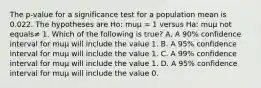 The​ p-value for a significance test for a population mean is 0.022. The hypotheses are​ Ho: muμ ​= 1 versus​ Ha: muμ not equals≠ 1. Which of the following is​ true? A. A​ 90% confidence interval for muμ will include the value 1. B. A​ 95% confidence interval for muμ will include the value 1. C. A​ 99% confidence interval for muμ will include the value 1. D. A​ 95% confidence interval for muμ will include the value 0.