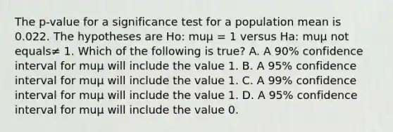 The​ p-value for a significance test for a population mean is 0.022. The hypotheses are​ Ho: muμ ​= 1 versus​ Ha: muμ not equals≠ 1. Which of the following is​ true? A. A​ 90% confidence interval for muμ will include the value 1. B. A​ 95% confidence interval for muμ will include the value 1. C. A​ 99% confidence interval for muμ will include the value 1. D. A​ 95% confidence interval for muμ will include the value 0.