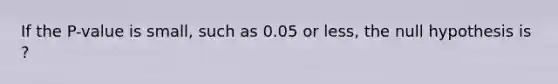 If the​ P-value is​ small, such as 0.05 or​ less, the null hypothesis is ?