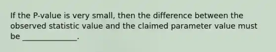 If the P-value is very small, then the difference between the observed statistic value and the claimed parameter value must be ______________.