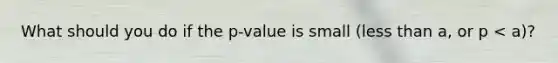 What should you do if the p-value is small (less than a, or p < a)?