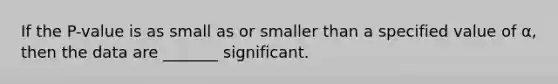 If the P-value is as small as or smaller than a specified value of α, then the data are _______ significant.