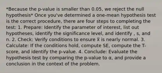 *Because the p-value is smaller than 0.05, we reject the null hypothesis* Once you've determined a one-mean hypothesis test is the correct procedure, there are four steps to completing the test: 1. Prepare: Identify the parameter of interest, list out hypotheses, identify the significance level, and identify , s, and n. 2. Check: Verify conditions to ensure x̅ is nearly normal. 3. Calculate: If the conditions hold, compute SE, compute the T-score, and identify the p-value. 4. Conclude: Evaluate the hypothesis test by comparing the p-value to α, and provide a conclusion in the context of the problem.