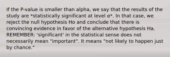 If the P-value is smaller than alpha, we say that the results of the study are *statistically significant at level α*. In that case, we reject the null hypothesis Ho and conclude that there is convincing evidence in favor of the alternative hypothesis Ha. REMEMBER: 'significant' in the statistical sense does not necessarily mean "important". It means "not likely to happen just by chance."