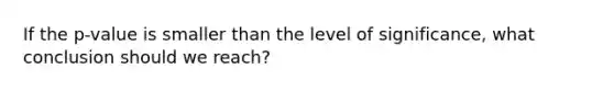 If the​ p-value is smaller than the level of​ significance, what conclusion should we​ reach?