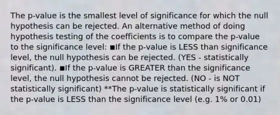 The p-value is the smallest level of significance for which the null hypothesis can be rejected. An alternative method of doing hypothesis testing of the coefficients is to compare the p-value to the significance level: ◾If the p-value is <a href='https://www.questionai.com/knowledge/k7BtlYpAMX-less-than' class='anchor-knowledge'>less than</a> significance level, the null hypothesis can be rejected. (YES - statistically significant). ◾If the p-value is <a href='https://www.questionai.com/knowledge/ktgHnBD4o3-greater-than' class='anchor-knowledge'>greater than</a> the significance level, the null hypothesis cannot be rejected. (NO - is NOT statistically significant) **The p-value is statistically significant if the p-value is LESS than the significance level (e.g. 1% or 0.01)