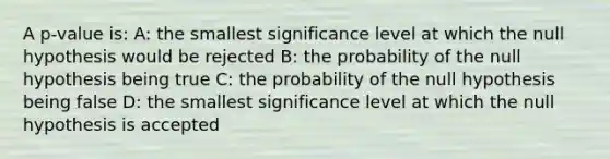 A p-value is: A: the smallest significance level at which the null hypothesis would be rejected B: the probability of the null hypothesis being true C: the probability of the null hypothesis being false D: the smallest significance level at which the null hypothesis is accepted