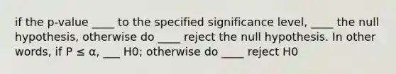 if the p-value ____ to the specified significance level, ____ the null hypothesis, otherwise do ____ reject the null hypothesis. In other words, if P ≤ α, ___ H0; otherwise do ____ reject H0