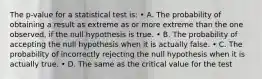 The p-value for a statistical test is: • A. The probability of obtaining a result as extreme as or more extreme than the one observed, if the null hypothesis is true. • B. The probability of accepting the null hypothesis when it is actually false. • C. The probability of incorrectly rejecting the null hypothesis when it is actually true. • D. The same as the critical value for the test