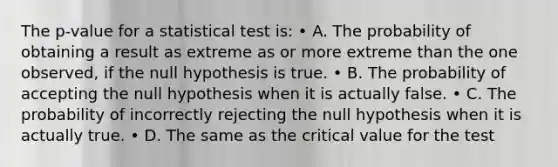 The p-value for a statistical test is: • A. The probability of obtaining a result as extreme as or more extreme than the one observed, if the null hypothesis is true. • B. The probability of accepting the null hypothesis when it is actually false. • C. The probability of incorrectly rejecting the null hypothesis when it is actually true. • D. The same as the critical value for the test