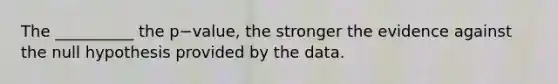 The __________ the p−value, the stronger the evidence against the null hypothesis provided by the data.