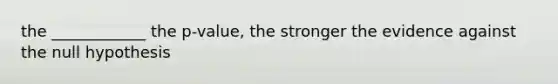 the ____________ the p-value, the stronger the evidence against the null hypothesis