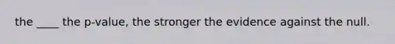 the ____ the p-value, the stronger the evidence against the null.