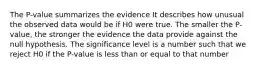 The P-value summarizes the evidence It describes how unusual the observed data would be if H0 were true. The smaller the P-value, the stronger the evidence the data provide against the null hypothesis. The significance level is a number such that we reject H0 if the P-value is less than or equal to that number