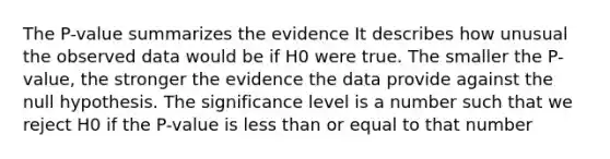 The P-value summarizes the evidence It describes how unusual the observed data would be if H0 were true. The smaller the P-value, the stronger the evidence the data provide against the null hypothesis. The significance level is a number such that we reject H0 if the P-value is less than or equal to that number