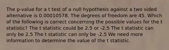 The p-value for a t test of a null hypothesis against a two sided alternative is 0.00010578. The degrees of freedom are 45. Which of the following is correct concerning the possible values for the t statistic? The t statistic could be 2.5 or -2.5 The t statistic can only be 2.5 The t statistic can only be -2.5 We need more information to determine the value of the t statistic.