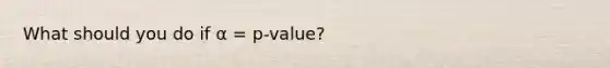 What should you do if α = p-value?