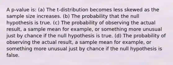 A p-value is: (a) The t-distribution becomes less skewed as the sample size increases. (b) The probability that the null hypothesis is true. (c) The probability of observing the actual result, a sample mean for example, or something more unusual just by chance if the null hypothesis is true. (d) The probability of observing the actual result, a sample mean for example, or something more unusual just by chance if the null hypothesis is false.