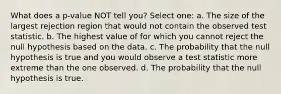 What does a p-value NOT tell you? Select one: a. The size of the largest rejection region that would not contain the observed test statistic. b. The highest value of for which you cannot reject the null hypothesis based on the data. c. The probability that the null hypothesis is true and you would observe a test statistic more extreme than the one observed. d. The probability that the null hypothesis is true.