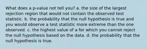 What does a p-value not tell you? a. the size of the largest rejection region that would not contain the observed test statistic. b. the probability that the null hypothesis is true and you would observe a test statistic more extreme than the one observed. c. the highest value of a for which you cannot reject the null hypothesis based on the data. d. the probability that the null hypothesis is true.