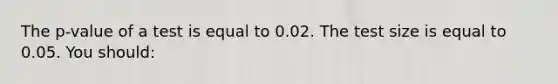 The p-value of a test is equal to 0.02. The test size is equal to 0.05. You should: