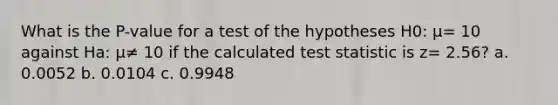 What is the P-value for a test of the hypotheses H0: μ= 10 against Ha: μ≠ 10 if the calculated test statistic is z= 2.56? a. 0.0052 b. 0.0104 c. 0.9948