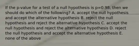 If the p-value for a test of a null hypothesis is p=0.98, then we should do which of the following? A. accept the null hypothesis and accept the alternative hypothesis B. reject the null hypothesis and reject the alternative hypothesis C. accept the null hypothesis and reject the alternative hypothesis D. reject the null hypothesis and accept the alternative hypothesis E. none of the above