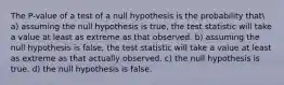 The P-value of a test of a null hypothesis is the probability that a) assuming the null hypothesis is true, the test statistic will take a value at least as extreme as that observed. b) assuming the null hypothesis is false, the test statistic will take a value at least as extreme as that actually observed. c) the null hypothesis is true. d) the null hypothesis is false.