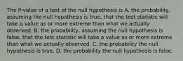 The P-value of a test of the null hypothesis is A. the probability, assuming the null hypothesis is true, that the test statistic will take a value as or more extreme than what we actually observed. B. the probability, assuming the null hypothesis is false, that the test statistic will take a value as or more extreme than what we actually observed. C. the probability the null hypothesis is true. D. the probability the null hypothesis is false.