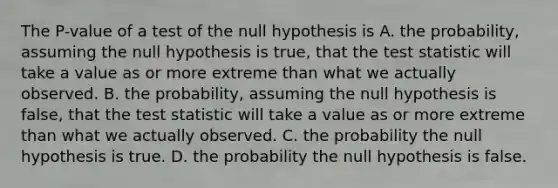 The P-value of a test of the null hypothesis is A. the probability, assuming the null hypothesis is true, that <a href='https://www.questionai.com/knowledge/kzeQt8hpQB-the-test-statistic' class='anchor-knowledge'>the test statistic</a> will take a value as or more extreme than what we actually observed. B. the probability, assuming the null hypothesis is false, that the test statistic will take a value as or more extreme than what we actually observed. C. the probability the null hypothesis is true. D. the probability the null hypothesis is false.