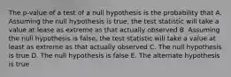 The p-value of a test of a null hypothesis is the probability that A. Assuming the null hypothesis is true, the test statistic will take a value at lease as extreme as that actually observed B. Assuming the null hypothesis is false, the test statistic will take a value at least as extreme as that actually observed C. The null hypothesis is true D. The null hypothesis is false E. The alternate hypothesis is true