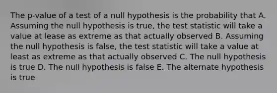 The p-value of a test of a null hypothesis is the probability that A. Assuming the null hypothesis is true, <a href='https://www.questionai.com/knowledge/kzeQt8hpQB-the-test-statistic' class='anchor-knowledge'>the test statistic</a> will take a value at lease as extreme as that actually observed B. Assuming the null hypothesis is false, the test statistic will take a value at least as extreme as that actually observed C. The null hypothesis is true D. The null hypothesis is false E. The alternate hypothesis is true