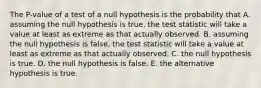 The P-value of a test of a null hypothesis is the probability that A. assuming the null hypothesis is true, the test statistic will take a value at least as extreme as that actually observed. B. assuming the null hypothesis is false, the test statistic will take a value at least as extreme as that actually observed. C. the null hypothesis is true. D. the null hypothesis is false. E. the alternative hypothesis is true.