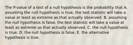 The P-value of a test of a null hypothesis is the probability that A. assuming the null hypothesis is true, <a href='https://www.questionai.com/knowledge/kzeQt8hpQB-the-test-statistic' class='anchor-knowledge'>the test statistic</a> will take a value at least as extreme as that actually observed. B. assuming the null hypothesis is false, the test statistic will take a value at least as extreme as that actually observed. C. the null hypothesis is true. D. the null hypothesis is false. E. the alternative hypothesis is true.