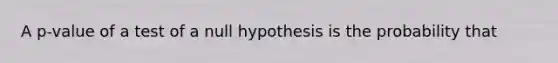 A p-value of a test of a null hypothesis is the probability that