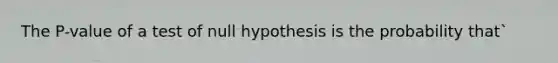 The P-value of a test of null hypothesis is the probability that`