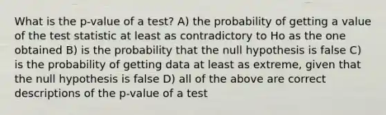 What is the p-value of a test? A) the probability of getting a value of the test statistic at least as contradictory to Ho as the one obtained B) is the probability that the null hypothesis is false C) is the probability of getting data at least as extreme, given that the null hypothesis is false D) all of the above are correct descriptions of the p-value of a test