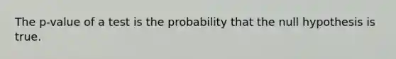 The p-value of a test is the probability that the null hypothesis is true.