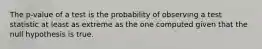 The p-value of a test is the probability of observing a test statistic at least as extreme as the one computed given that the null hypothesis is true.