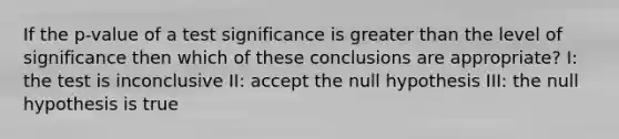 If the p-value of a test significance is greater than the level of significance then which of these conclusions are appropriate? I: the test is inconclusive II: accept the null hypothesis III: the null hypothesis is true