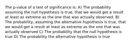 The p-value of a test of significance is: A) The probability assuming the null hypothesis is true, that we would get a result at least as extreme as the one that was actually observed. B) The probability, assuming the alternative hypothesis is true, that we would get a result at least as extreme as the one that was actually observed C) The probability that the null hypothesis is true D) The probability the alternative hypothesis is true