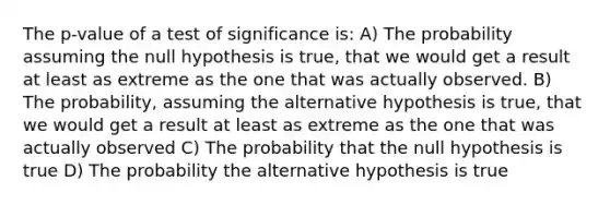 The p-value of a test of significance is: A) The probability assuming the null hypothesis is true, that we would get a result at least as extreme as the one that was actually observed. B) The probability, assuming the alternative hypothesis is true, that we would get a result at least as extreme as the one that was actually observed C) The probability that the null hypothesis is true D) The probability the alternative hypothesis is true