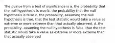 The pvalue from a test of significance is a. the probability that the null hypothesis is true b. the probability that the null hypothesis is false c. the probability, assuming the null hypothesis is true, that the test statistic would take a value as extreme or more extreme than that actually observed. d. the probability, assuming the null hypothesis is false, that the test statistic would take a value as extreme or more extreme than that actually observed