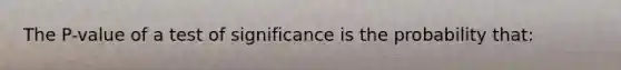 The P-value of a test of significance is the probability that: