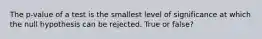 The p-value of a test is the smallest level of significance at which the null hypothesis can be rejected. True or false?